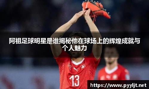 阿祖足球明星是谁揭秘他在球场上的辉煌成就与个人魅力